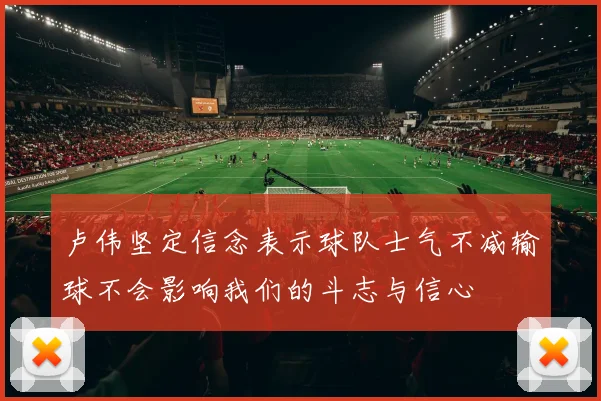 卢伟坚定信念表示球队士气不减输球不会影响我们的斗志与信心