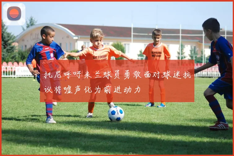 托尼呼吁米兰球员勇敢面对球迷抗议将嘘声化为前进动力