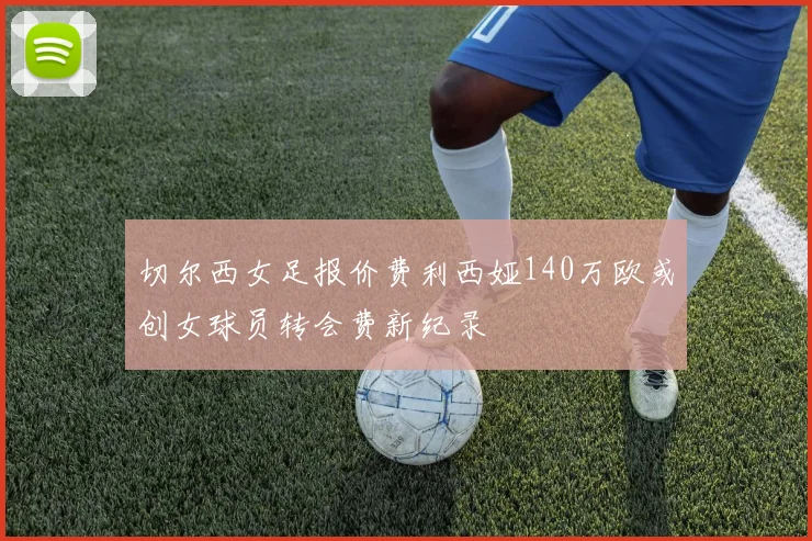 切尔西女足报价费利西娅140万欧或创女球员转会费新纪录