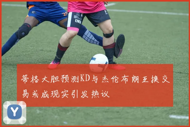 蒂格大胆预测KD与杰伦布朗互换交易或成现实引发热议