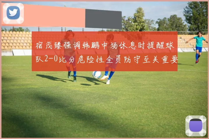 宿茂臻强调韩鹏中场休息时提醒球队2-0比分危险性全员防守至关重要