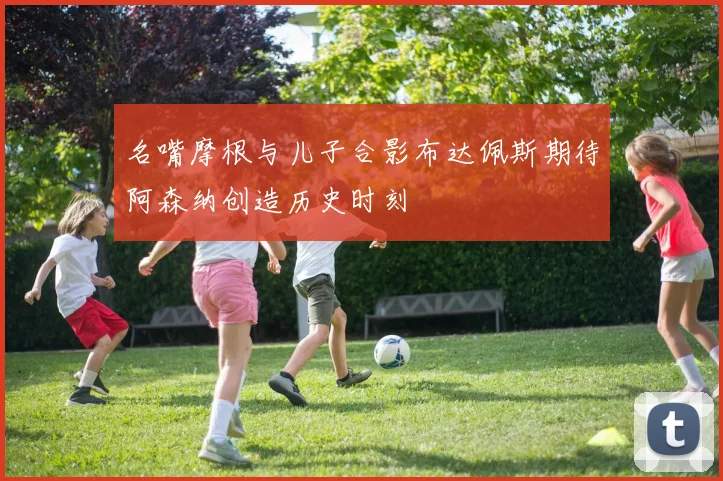 名嘴摩根与儿子合影布达佩斯期待阿森纳创造历史时刻