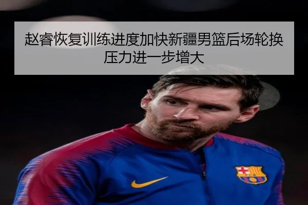 赵睿恢复训练进度加快新疆男篮后场轮换压力进一步增大